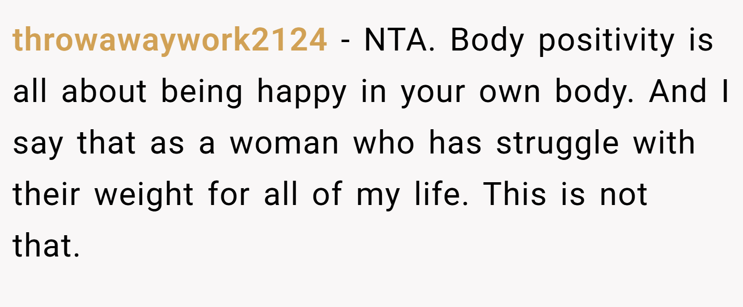 throwawaywork2124 − NTA. Body positivity is all about being happy in your own body. And I say that as a woman who has struggle with their weight for all of my life. This is not that.
