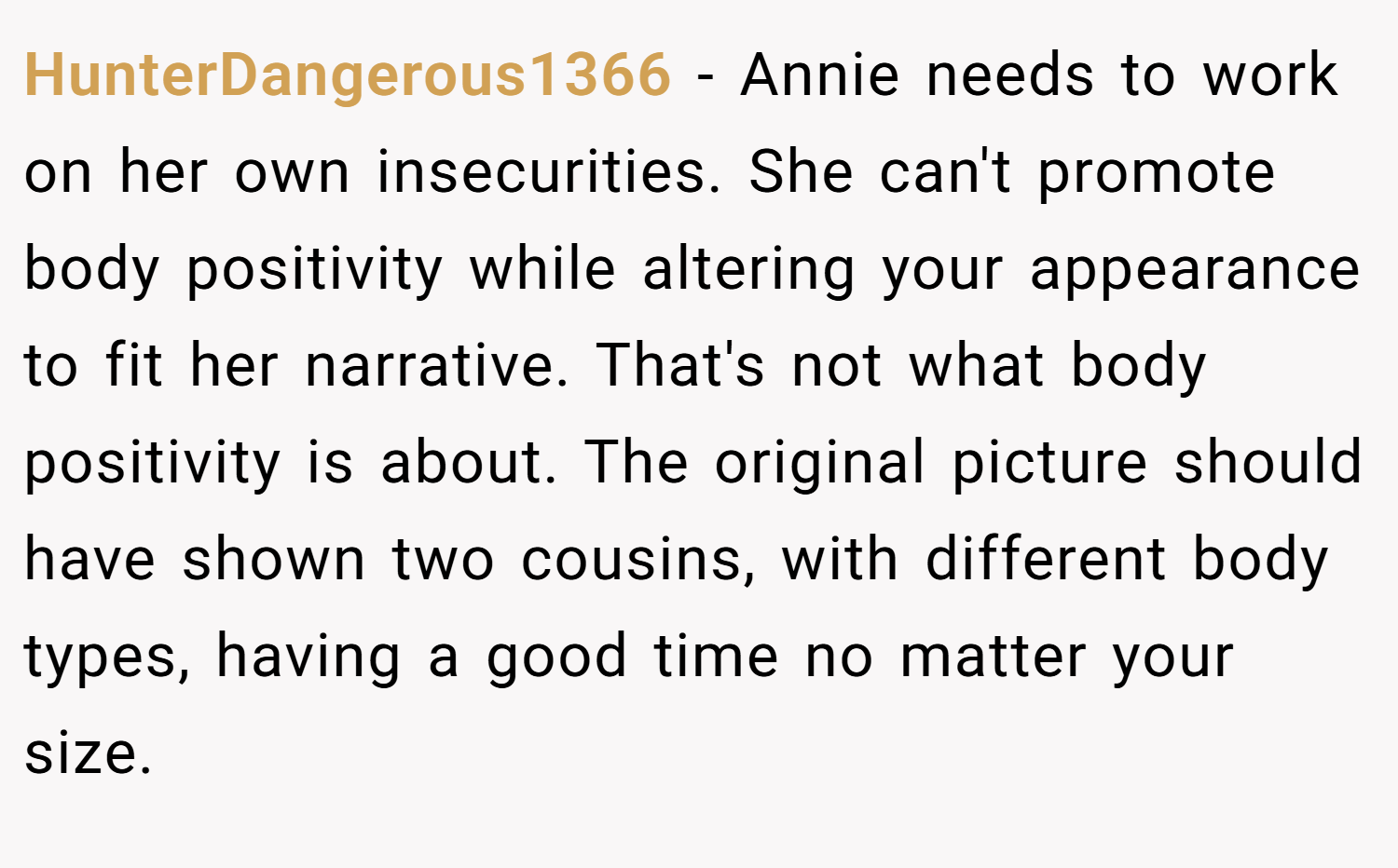 HunterDangerous1366 − Annie needs to work on her own insecurities. She can't promote body positivity while altering your appearance to fit her narrative. That's not what body positivity is about. The original picture should have shown two cousins, with different body types, having a good time no matter your size.