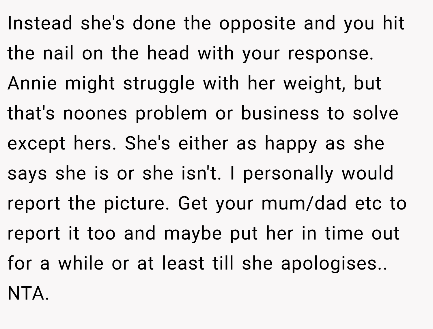 Instead she's done the opposite and you hit the nail on the head with your response. Annie might struggle with her weight, but that's noones problem or business to solve except hers. She's either as happy as she says she is or she isn't. I personally would report the picture. Get your mum/dad etc to report it too and maybe put her in time out for a while or at least till she apologises.. NTA.
