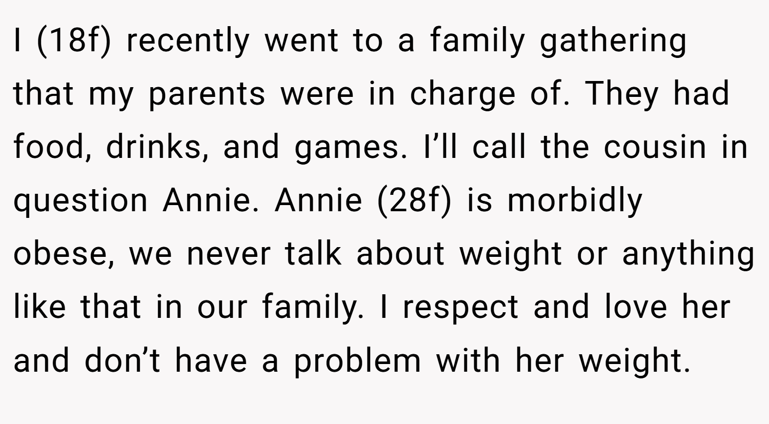 I (18f) recently went to a family gathering that my parents were in charge of. They had food, drinks, and games. I’ll call the cousin in question Annie. Annie (28f) is morbidly obese, we never talk about weight or anything like that in our family. I respect and love her and don’t have a problem with her weight.
