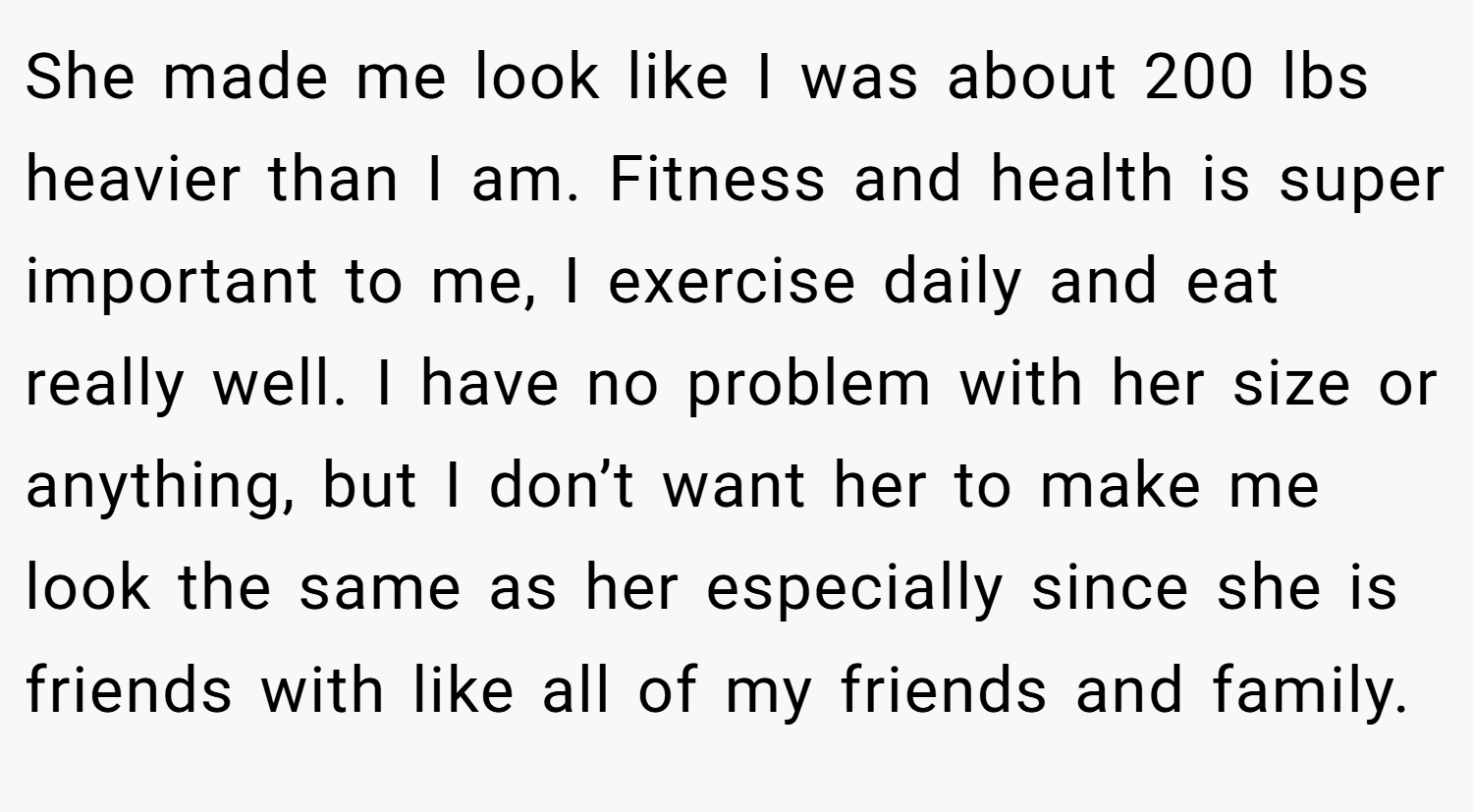 She made me look like I was about 200 lbs heavier than I am. Fitness and health is super important to me, I exercise daily and eat really well. I have no problem with her size or anything, but I don’t want her to make me look the same as her especially since she is friends with like all of my friends and family.
