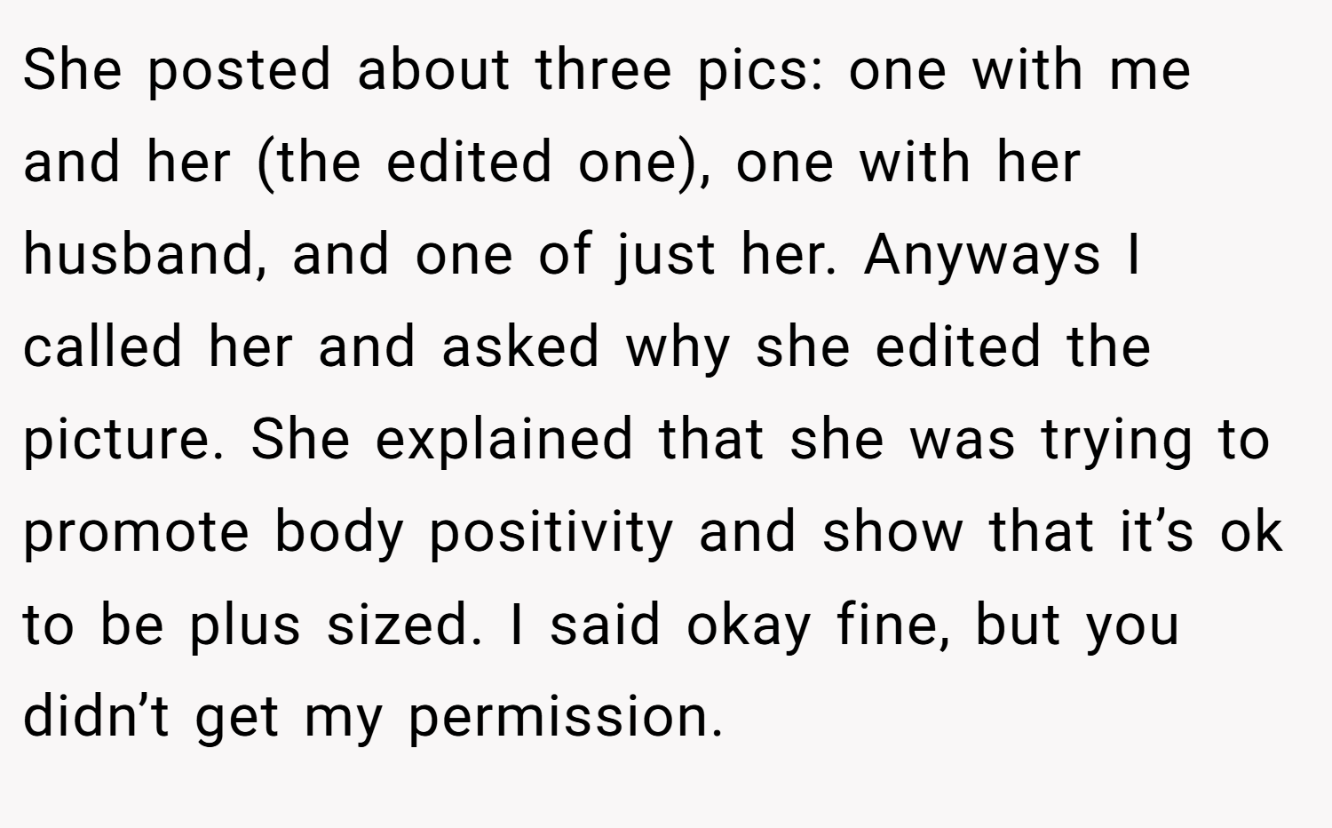 She posted about three pics: one with me and her (the edited one), one with her husband, and one of just her. Anyways I called her and asked why she edited the picture. She explained that she was trying to promote body positivity and show that it’s ok to be plus sized. I said okay fine, but you didn’t get my permission.