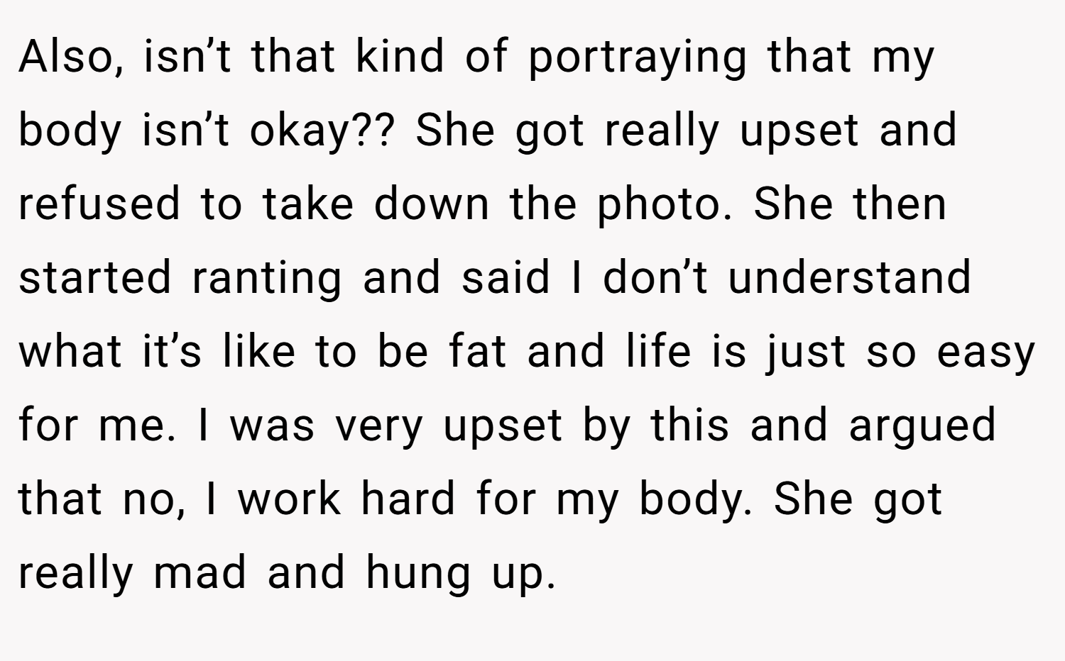 Also, isn’t that kind of portraying that my body isn’t okay?? She got really upset and refused to take down the photo. She then started ranting and said I don’t understand what it’s like to be fat and life is just so easy for me. I was very upset by this and argued that no, I work hard for my body. She got really mad and hung up.
