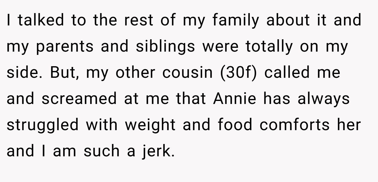 I talked to the rest of my family about it and my parents and siblings were totally on my side. But, my other cousin (30f) called me and screamed at me that Annie has always struggled with weight and food comforts her and I am such a jerk.