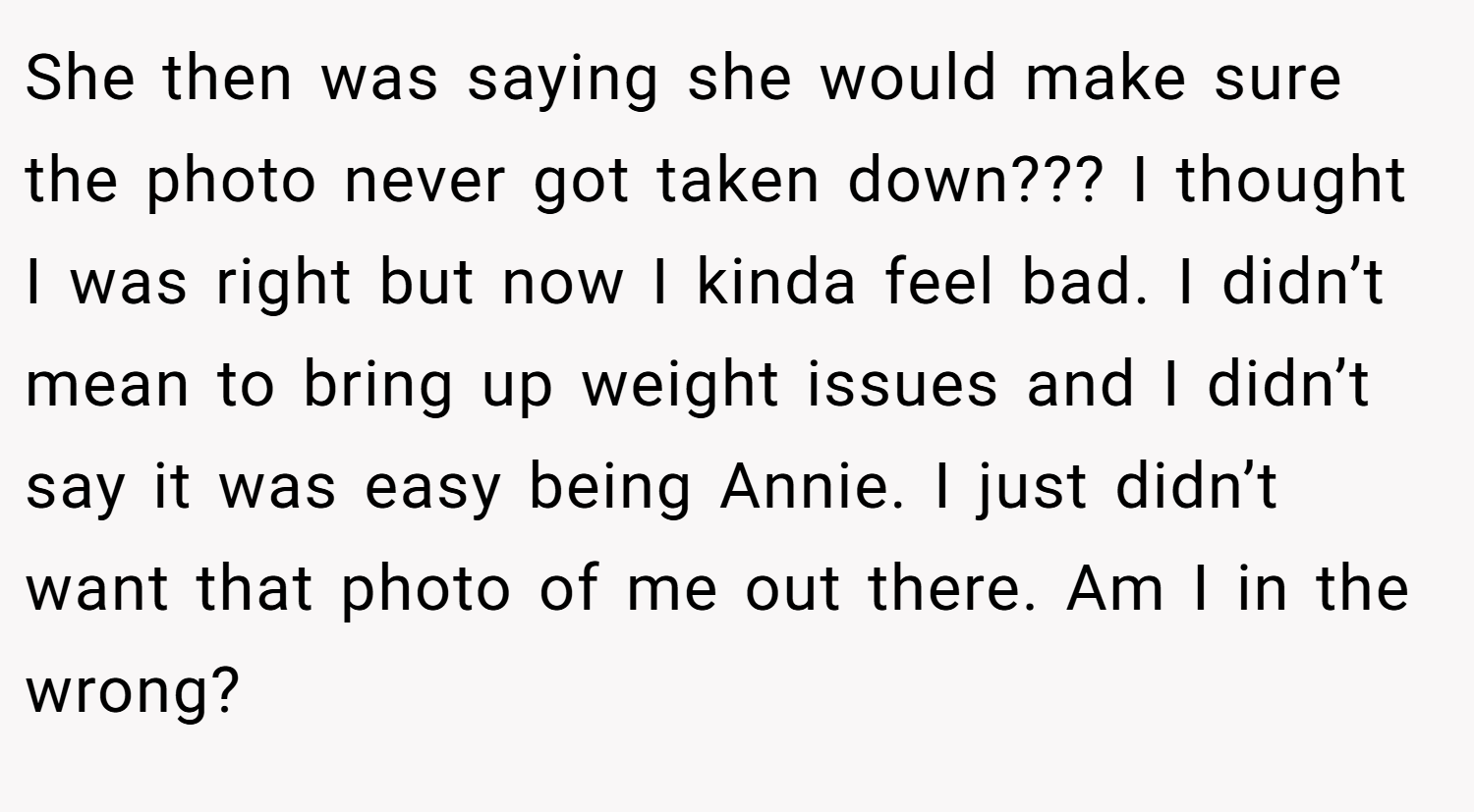 She then was saying she would make sure the photo never got taken down??? I thought I was right but now I kinda feel bad. I didn’t mean to bring up weight issues and I didn’t say it was easy being Annie. I just didn’t want that photo of me out there. Am I in the wrong?