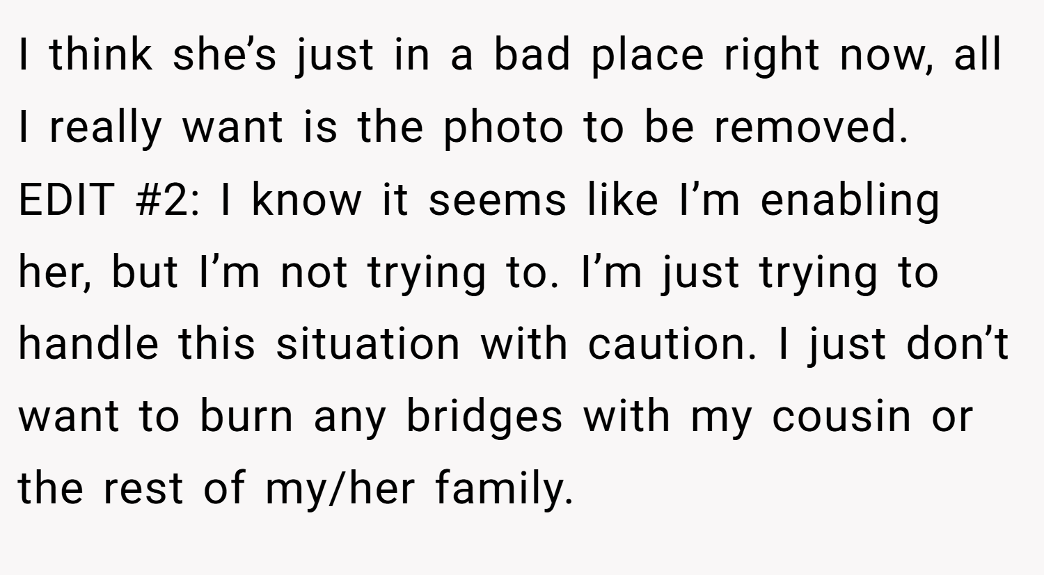 I think she’s just in a bad place right now, all I really want is the photo to be removed. EDIT #2: I know it seems like I’m enabling her, but I’m not trying to. I’m just trying to handle this situation with caution. I just don’t want to burn any bridges with my cousin or the rest of my/her family.