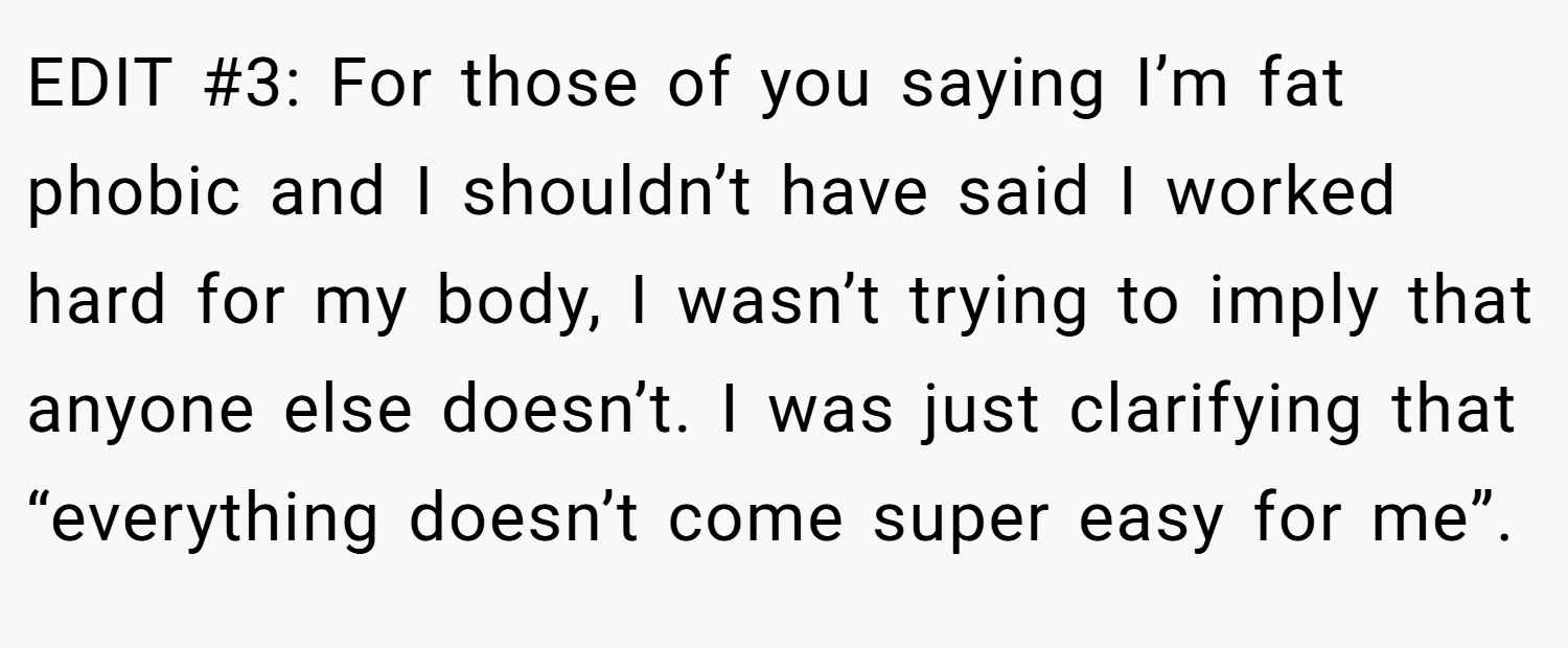 EDIT #3: For those of you saying I’m fat phobic and I shouldn’t have said I worked hard for my body, I wasn’t trying to imply that anyone else doesn’t. I was just clarifying that “everything doesn’t come super easy for me”.