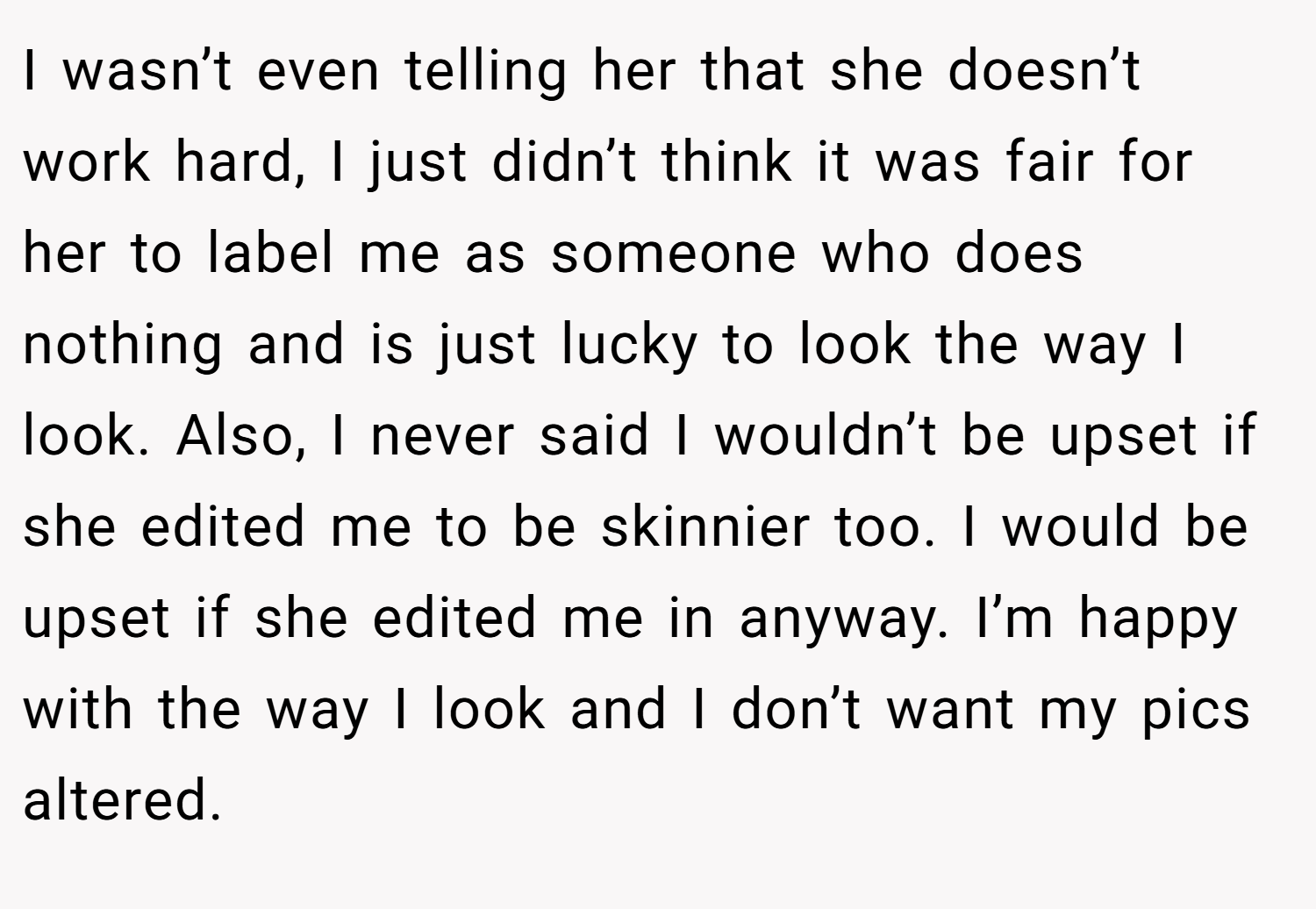 I wasn’t even telling her that she doesn’t work hard, I just didn’t think it was fair for her to label me as someone who does nothing and is just lucky to look the way I look. Also, I never said I wouldn’t be upset if she edited me to be skinnier too. I would be upset if she edited me in anyway. I’m happy with the way I look and I don’t want my pics altered.