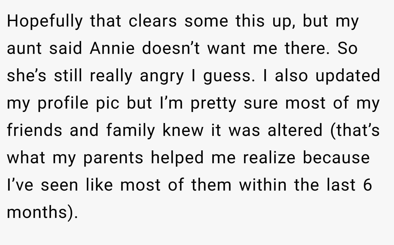 Hopefully that clears some this up, but my aunt said Annie doesn’t want me there. So she’s still really angry I guess. I also updated my profile pic but I’m pretty sure most of my friends and family knew it was altered (that’s what my parents helped me realize because I’ve seen like most of them within the last 6 months).