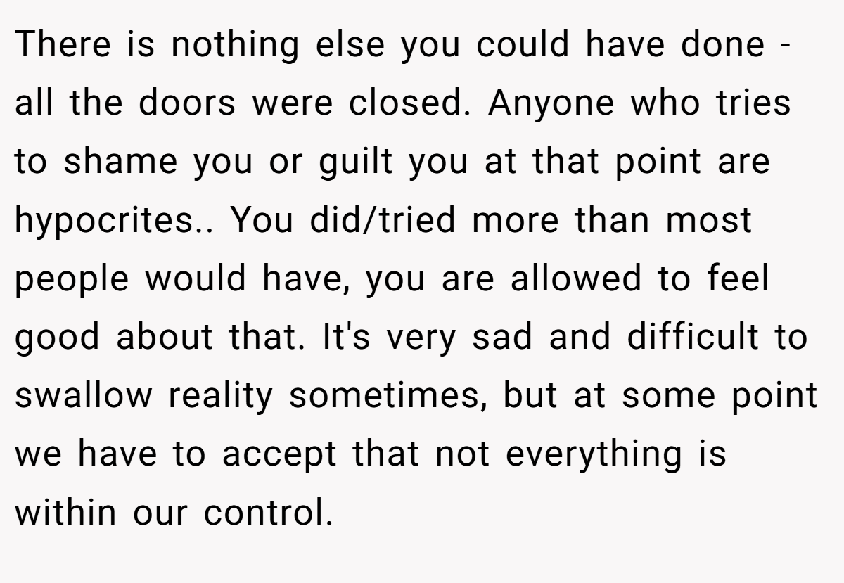 There is nothing else you could have done - all the doors were closed. Anyone who tries to shame you or guilt you at that point are hypocrites.. You did/tried more than most people would have, you are allowed to feel good about that. It's very sad and difficult to swallow reality sometimes, but at some point we have to accept that not everything is within our control.