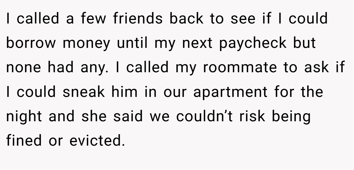 I called a few friends back to see if I could borrow money until my next paycheck but none had any. I called my roommate to ask if I could sneak him in our apartment for the night and she said we couldn’t risk being fined or evicted.