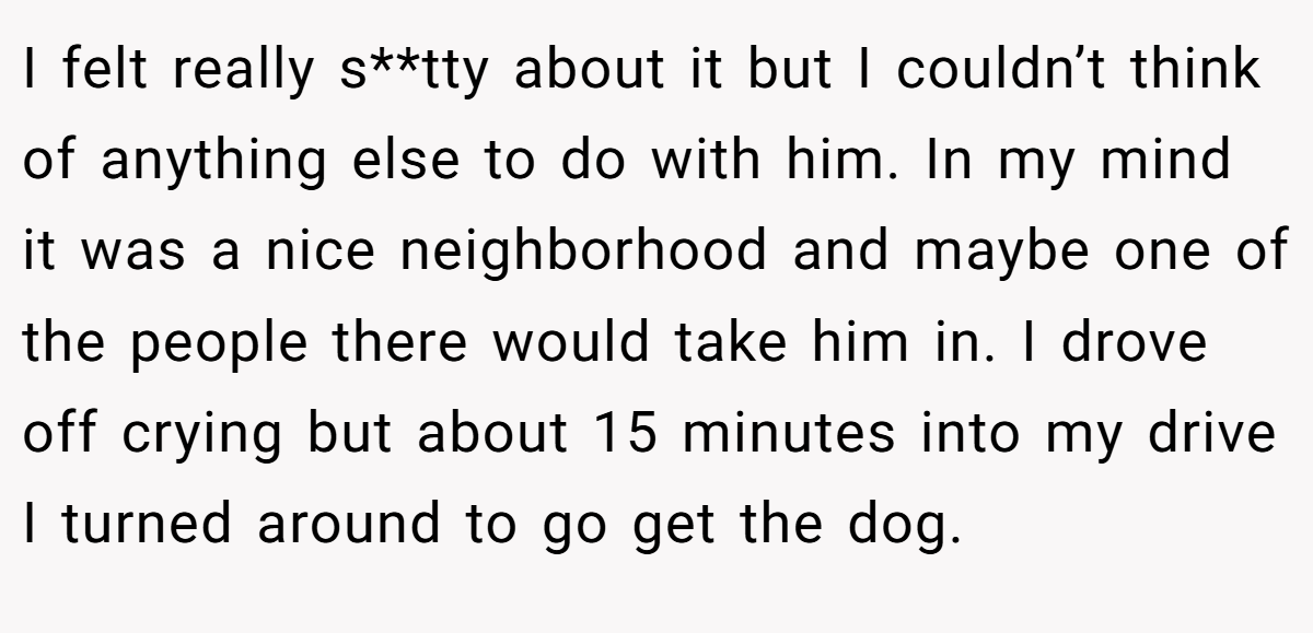 I felt really s**tty about it but I couldn’t think of anything else to do with him. In my mind it was a nice neighborhood and maybe one of the people there would take him in. I drove off crying but about 15 minutes into my drive I turned around to go get the dog.