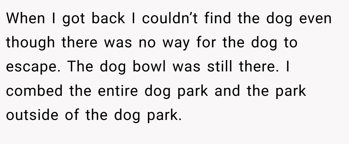 When I got back I couldn’t find the dog even though there was no way for the dog to escape. The dog bowl was still there. I combed the entire dog park and the park outside of the dog park.