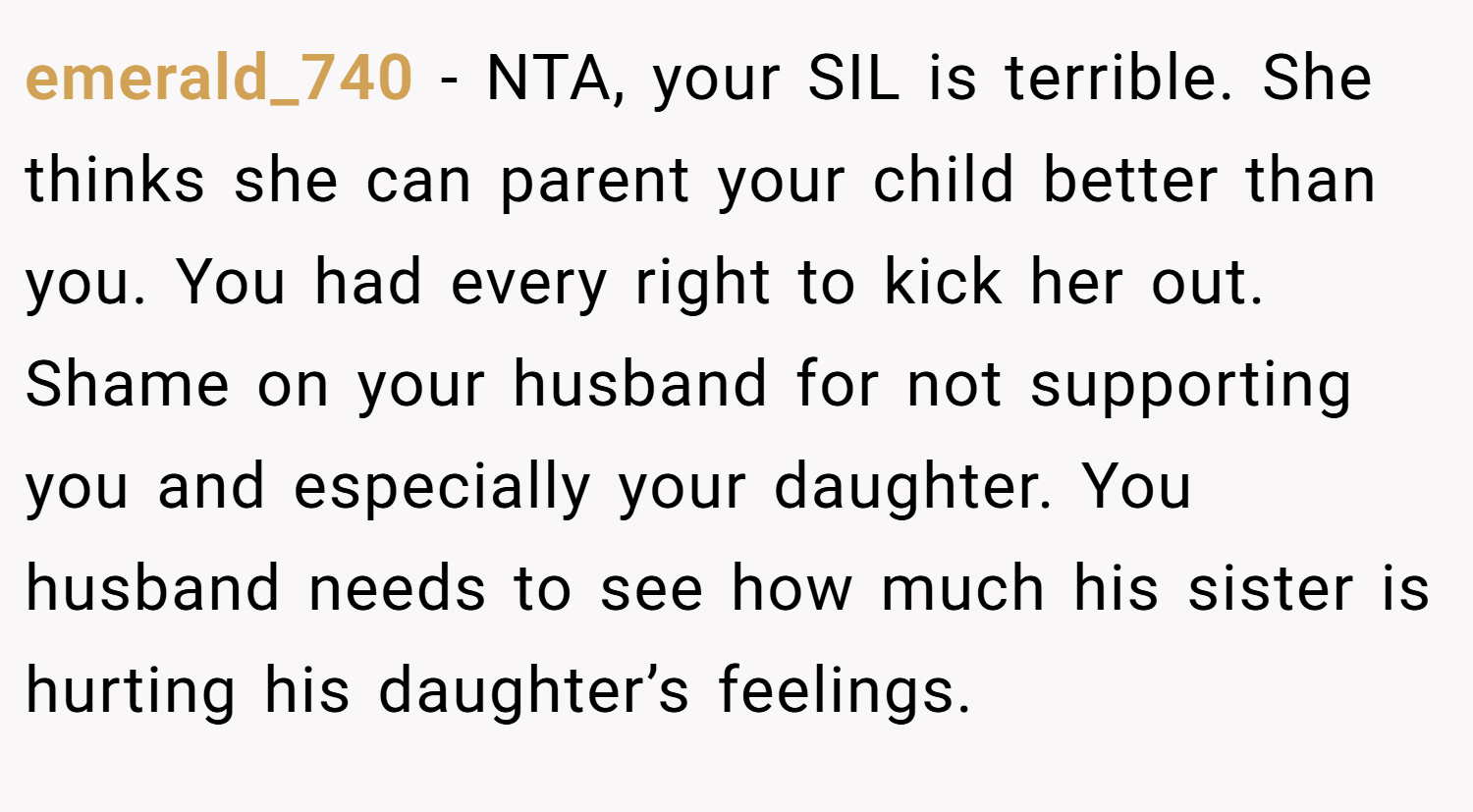 emerald_740 − NTA, your SIL is terrible. She thinks she can parent your child better than you. You had every right to kick her out. Shame on your husband for not supporting you and especially your daughter. You husband needs to see how much his sister is hurting his daughter’s feelings.