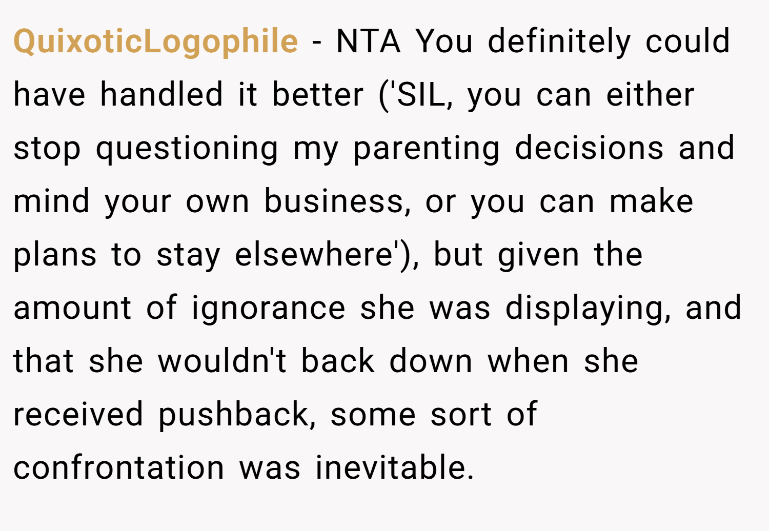 QuixoticLogophile − NTA You definitely could have handled it better ('SIL, you can either stop questioning my parenting decisions and mind your own business, or you can make plans to stay elsewhere'), but given the amount of ignorance she was displaying, and that she wouldn't back down when she received pushback, some sort of confrontation was inevitable.