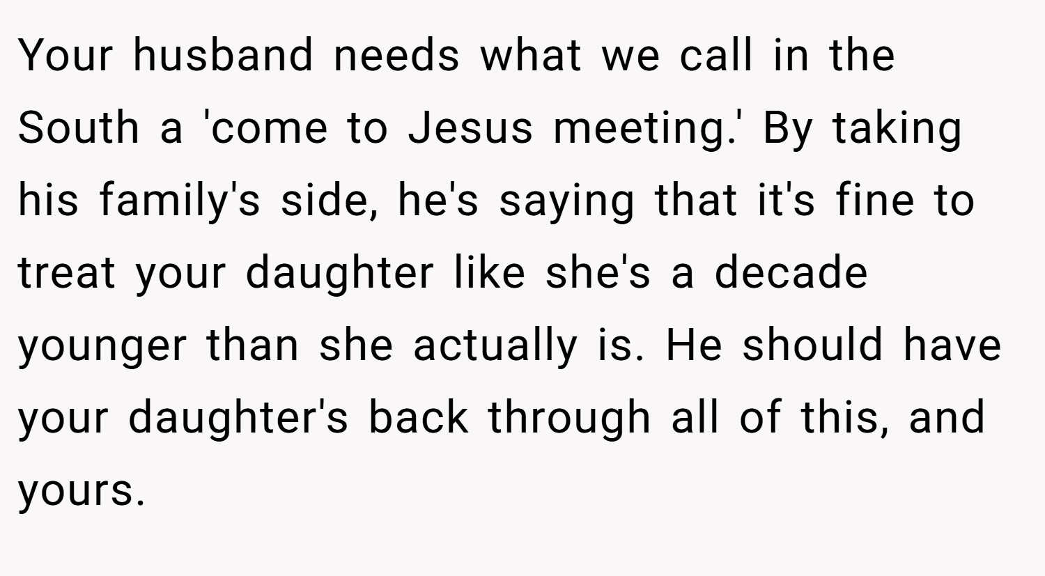 Your husband needs what we call in the South a 'come to Jesus meeting.' By taking his family's side, he's saying that it's fine to treat your daughter like she's a decade younger than she actually is. He should have your daughter's back through all of this, and yours.