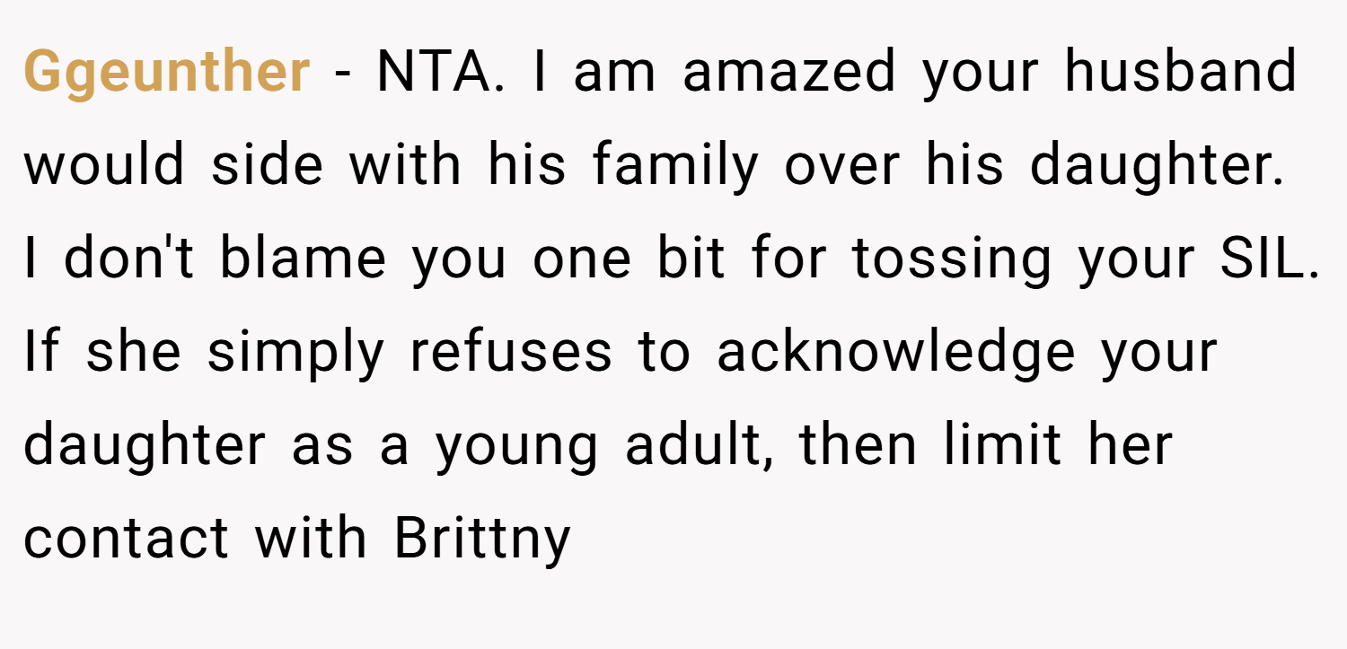 Ggeunther − NTA. I am amazed your husband would side with his family over his daughter. I don't blame you one bit for tossing your SIL. If she simply refuses to acknowledge your daughter as a young adult, then limit her contact with Brittny