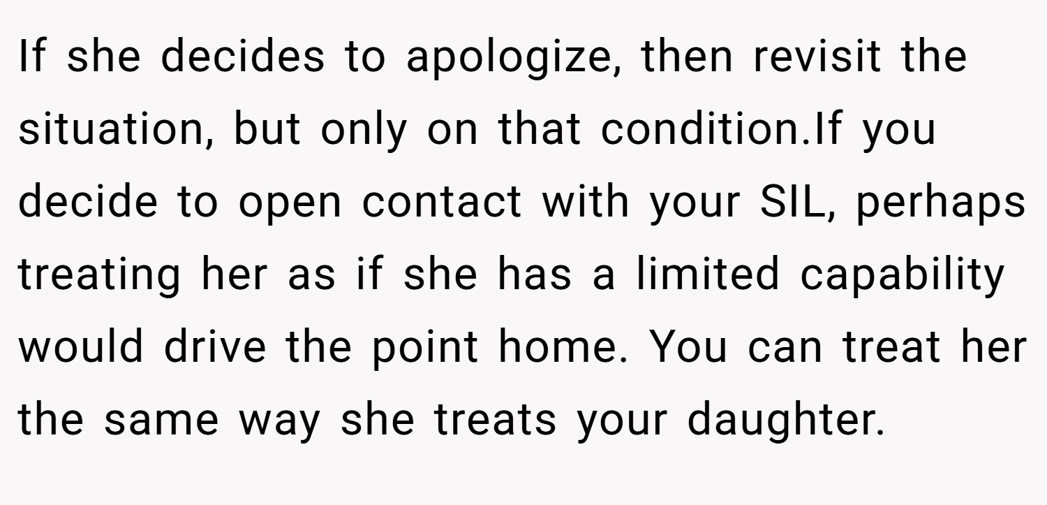 If she decides to apologize, then revisit the situation, but only on that condition.If you decide to open contact with your SIL, perhaps treating her as if she has a limited capability would drive the point home. You can treat her the same way she treats your daughter.