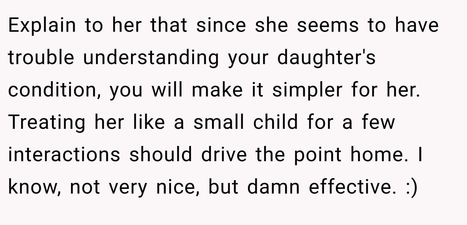Explain to her that since she seems to have trouble understanding your daughter's condition, you will make it simpler for her. Treating her like a small child for a few interactions should drive the point home. I know, not very nice, but damn effective. :)