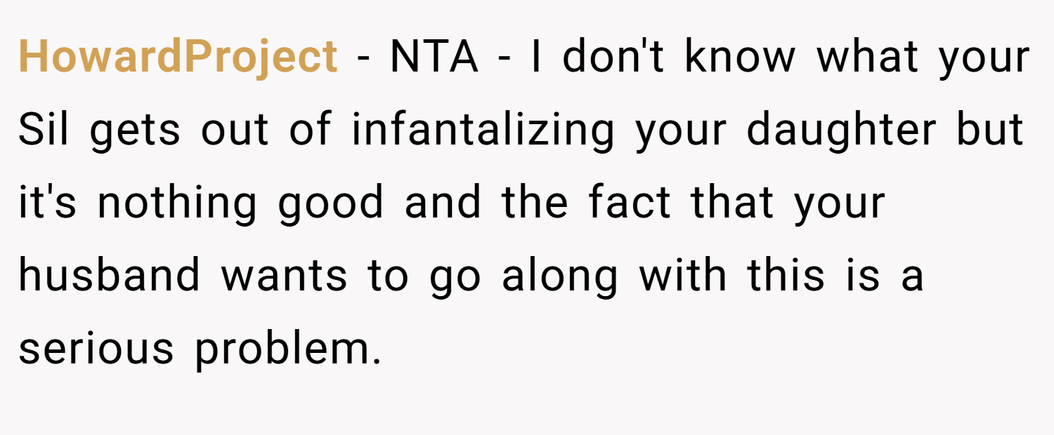 HowardProject − NTA - I don't know what your Sil gets out of infantalizing your daughter but it's nothing good and the fact that your husband wants to go along with this is a serious problem.