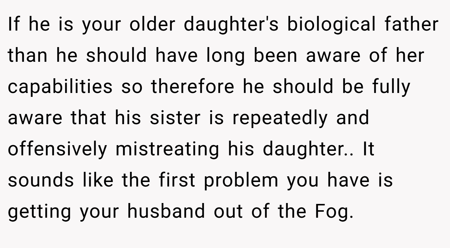 If he is your older daughter's biological father than he should have long been aware of her capabilities so therefore he should be fully aware that his sister is repeatedly and offensively mistreating his daughter.. It sounds like the first problem you have is getting your husband out of the Fog.