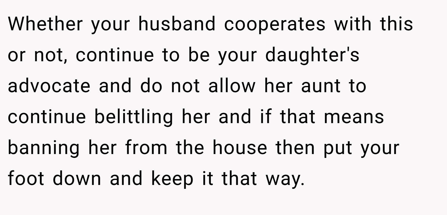 Whether your husband cooperates with this or not, continue to be your daughter's advocate and do not allow her aunt to continue belittling her and if that means banning her from the house then put your foot down and keep it that way.