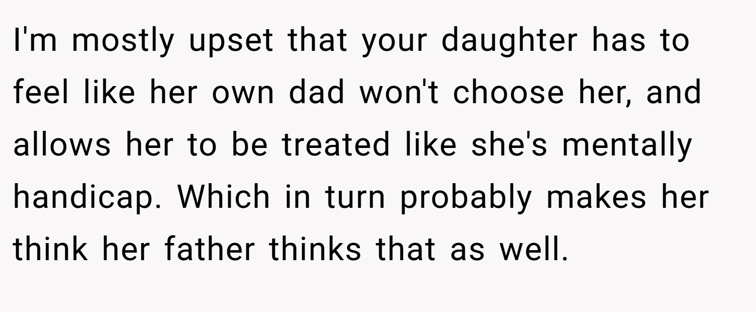 I'm mostly upset that your daughter has to feel like her own dad won't choose her, and allows her to be treated like she's mentally handicap. Which in turn probably makes her think her father thinks that as well.