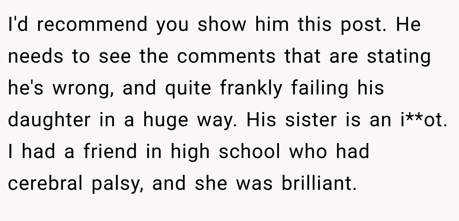 I'd recommend you show him this post. He needs to see the comments that are stating he's wrong, and quite frankly failing his daughter in a huge way. His sister is an i**ot. I had a friend in high school who had cerebral palsy, and she was brilliant.