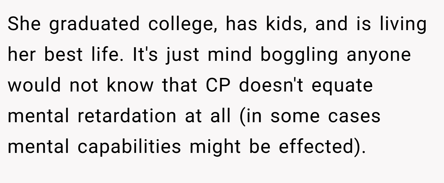 She graduated college, has kids, and is living her best life. It's just mind boggling anyone would not know that CP doesn't equate mental retardation at all (in some cases mental capabilities might be effected).