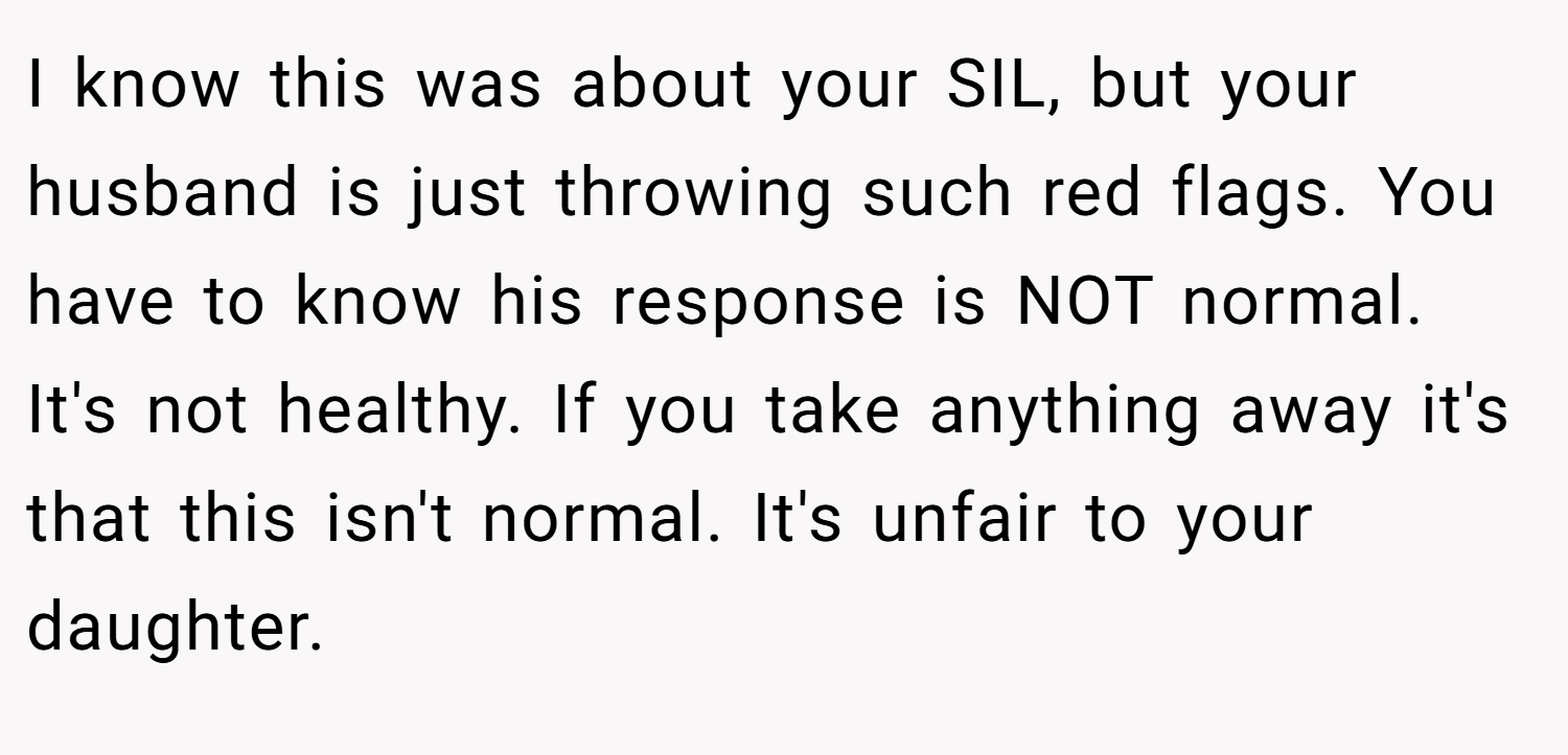 I know this was about your SIL, but your husband is just throwing such red flags. You have to know his response is NOT normal. It's not healthy. If you take anything away it's that this isn't normal. It's unfair to your daughter.