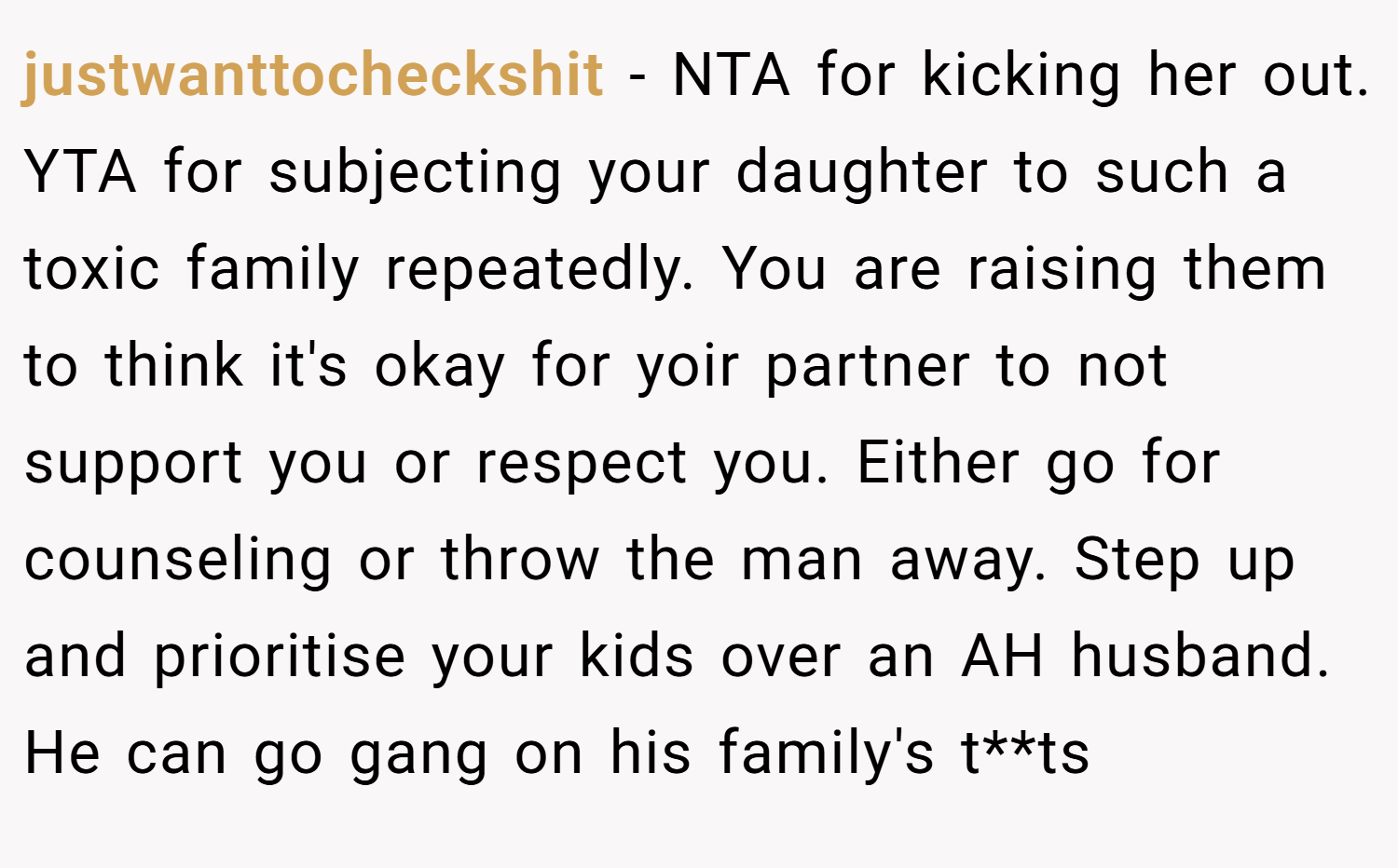 justwanttocheckshit − NTA for kicking her out. YTA for subjecting your daughter to such a toxic family repeatedly. You are raising them to think it's okay for yoir partner to not support you or respect you. Either go for counseling or throw the man away. Step up and prioritise your kids over an AH husband. He can go gang on his family's t**ts