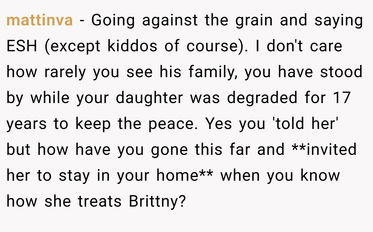 mattinva − Going against the grain and saying ESH (except kiddos of course). I don't care how rarely you see his family, you have stood by while your daughter was degraded for 17 years to keep the peace. Yes you 'told her' but how have you gone this far and **invited her to stay in your home** when you know how she treats Brittny?
