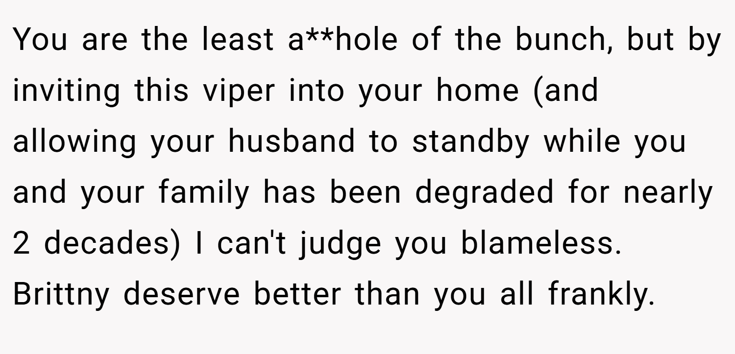 You are the least a**hole of the bunch, but by inviting this viper into your home (and allowing your husband to standby while you and your family has been degraded for nearly 2 decades) I can't judge you blameless. Brittny deserve better than you all frankly.