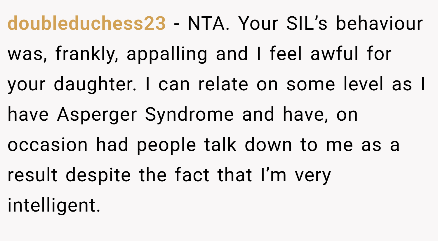 doubleduchess23 − NTA. Your SIL’s behaviour was, frankly, appalling and I feel awful for your daughter. I can relate on some level as I have Asperger Syndrome and have, on occasion had people talk down to me as a result despite the fact that I’m very intelligent.