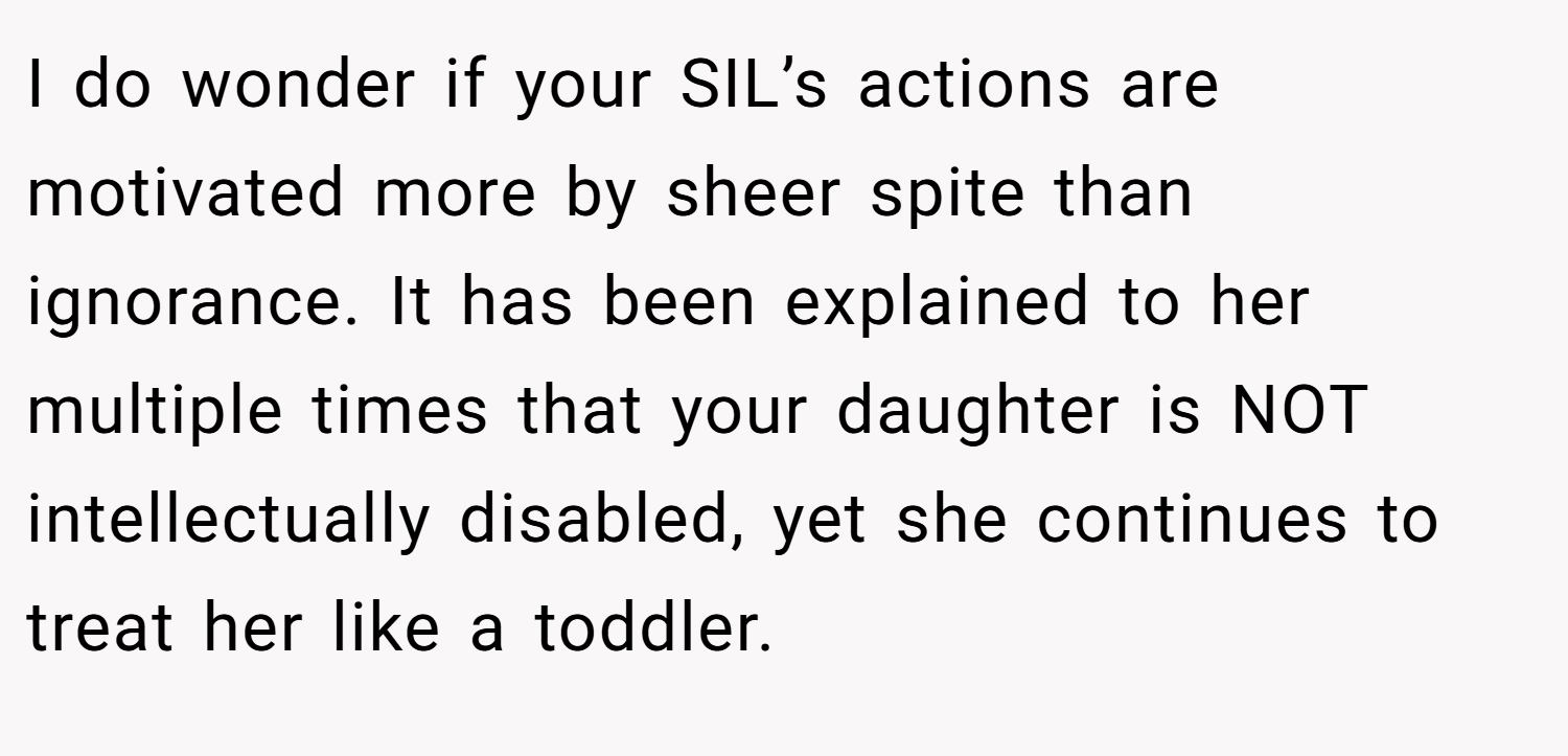 I do wonder if your SIL’s actions are motivated more by sheer spite than ignorance. It has been explained to her multiple times that your daughter is NOT intellectually disabled, yet she continues to treat her like a toddler.