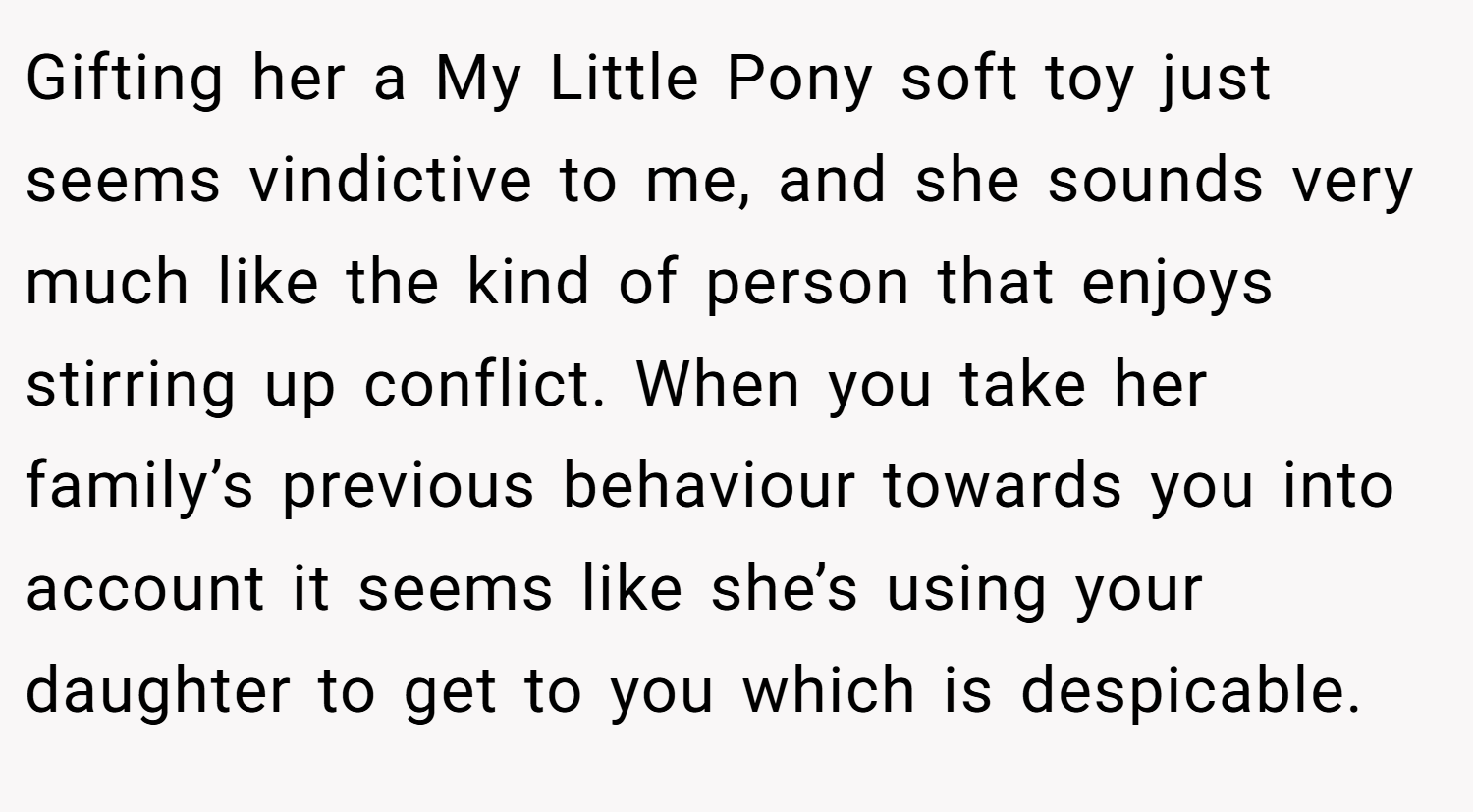 Gifting her a My Little Pony soft toy just seems vindictive to me, and she sounds very much like the kind of person that enjoys stirring up conflict. When you take her family’s previous behaviour towards you into account it seems like she’s using your daughter to get to you which is despicable.