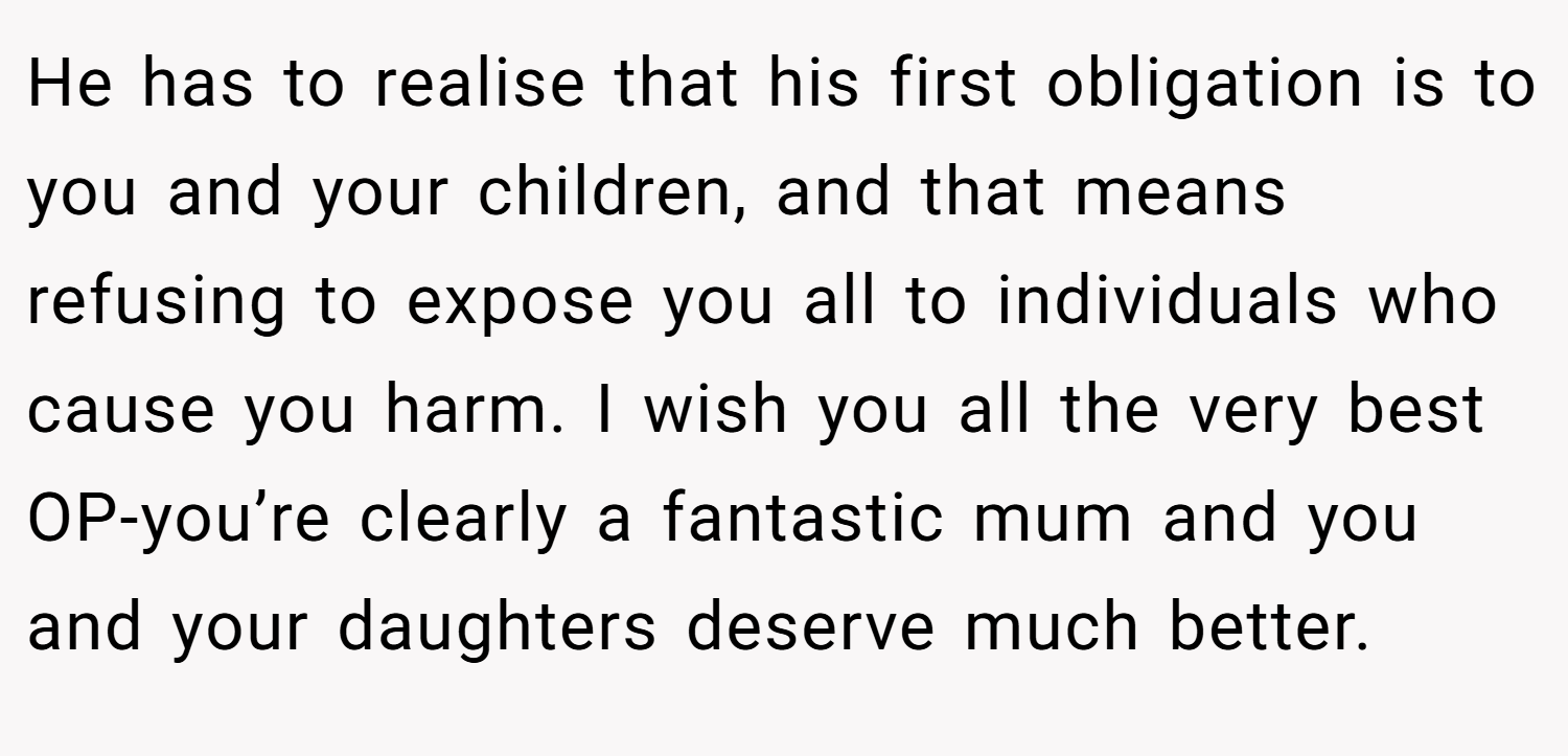He has to realise that his first obligation is to you and your children, and that means refusing to expose you all to individuals who cause you harm. I wish you all the very best OP-you’re clearly a fantastic mum and you and your daughters deserve much better.