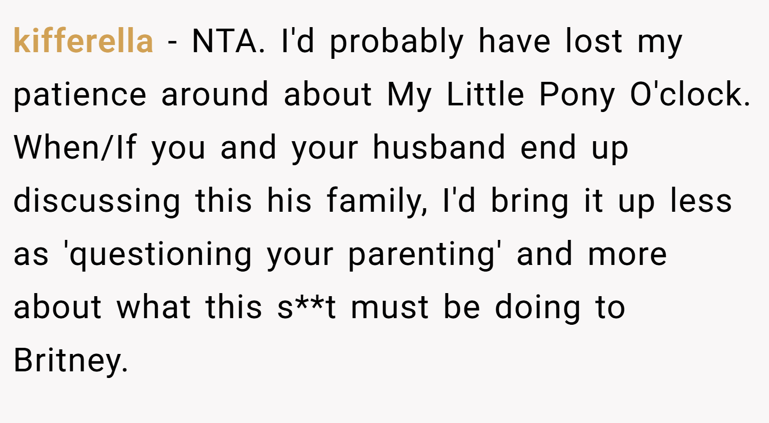 kifferella − NTA. I'd probably have lost my patience around about My Little Pony O'clock. When/If you and your husband end up discussing this his family, I'd bring it up less as 'questioning your parenting' and more about what this s**t must be doing to Britney.