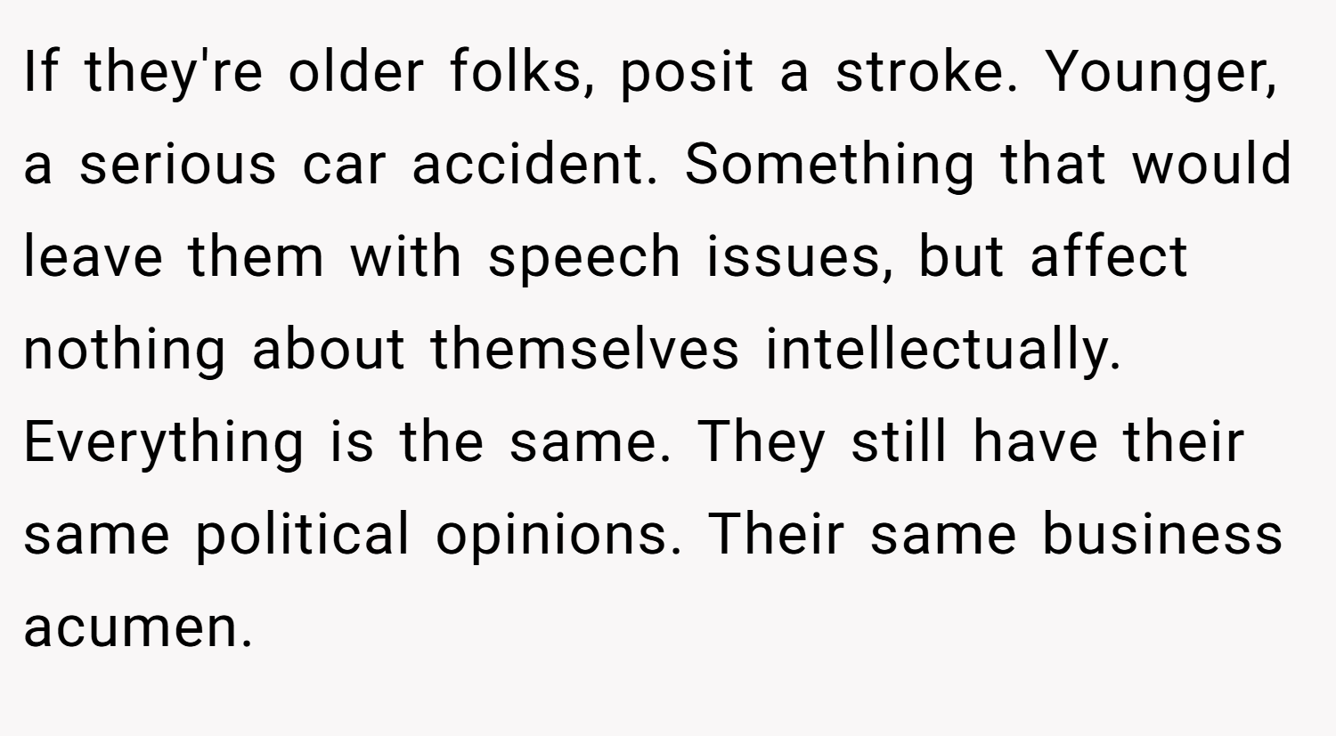 If they're older folks, posit a stroke. Younger, a serious car accident. Something that would leave them with speech issues, but affect nothing about themselves intellectually. Everything is the same. They still have their same political opinions. Their same business acumen.