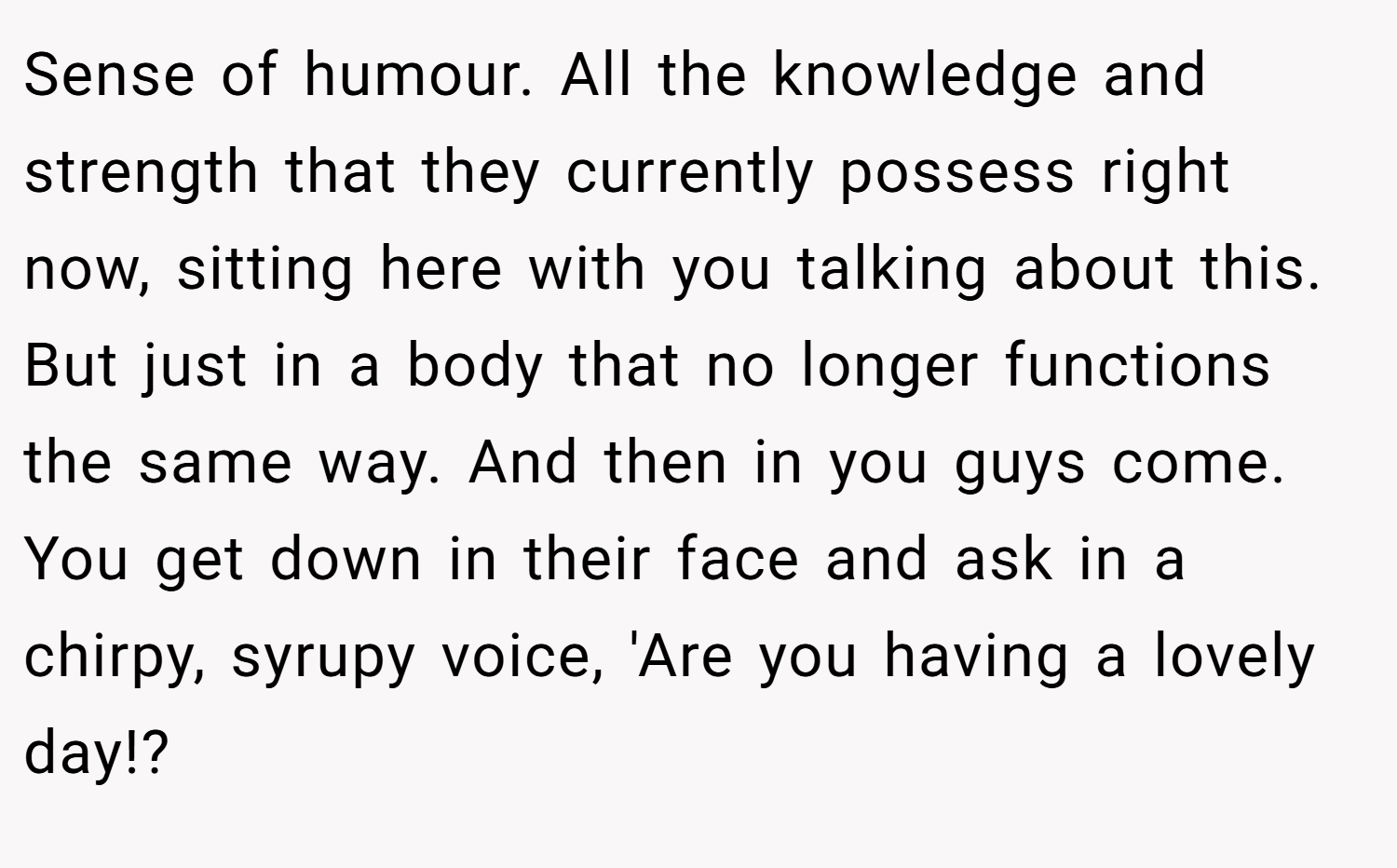 Sense of humour. All the knowledge and strength that they currently possess right now, sitting here with you talking about this. But just in a body that no longer functions the same way. And then in you guys come. You get down in their face and ask in a chirpy, syrupy voice, 'Are you having a lovely day!?