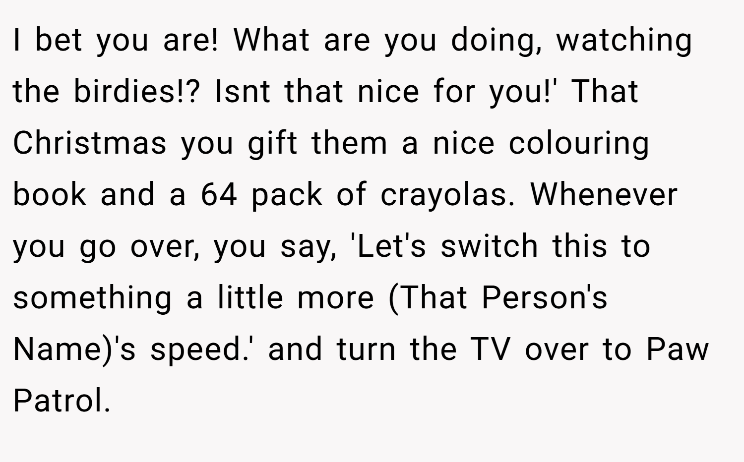 I bet you are! What are you doing, watching the birdies!? Isnt that nice for you!' That Christmas you gift them a nice colouring book and a 64 pack of crayolas. Whenever you go over, you say, 'Let's switch this to something a little more (That Person's Name)'s speed.' and turn the TV over to Paw Patrol.