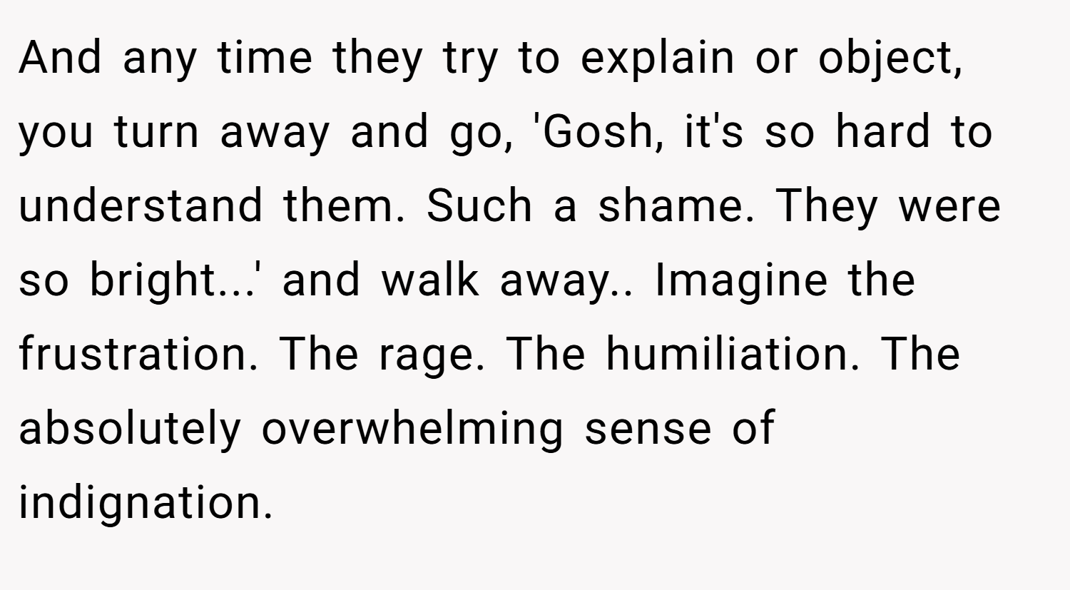 And any time they try to explain or object, you turn away and go, 'Gosh, it's so hard to understand them. Such a shame. They were so bright...' and walk away.. Imagine the frustration. The rage. The humiliation. The absolutely overwhelming sense of indignation.