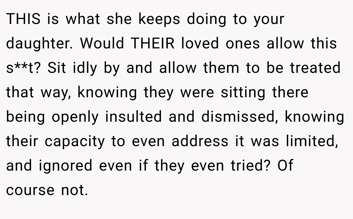 THIS is what she keeps doing to your daughter. Would THEIR loved ones allow this s**t? Sit idly by and allow them to be treated that way, knowing they were sitting there being openly insulted and dismissed, knowing their capacity to even address it was limited, and ignored even if they even tried? Of course not.