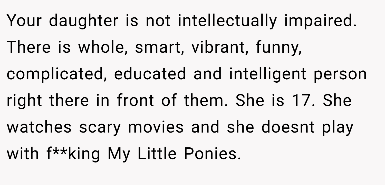 Your daughter is not intellectually impaired. There is whole, smart, vibrant, funny, complicated, educated and intelligent person right there in front of them. She is 17. She watches scary movies and she doesnt play with f**king My Little Ponies.