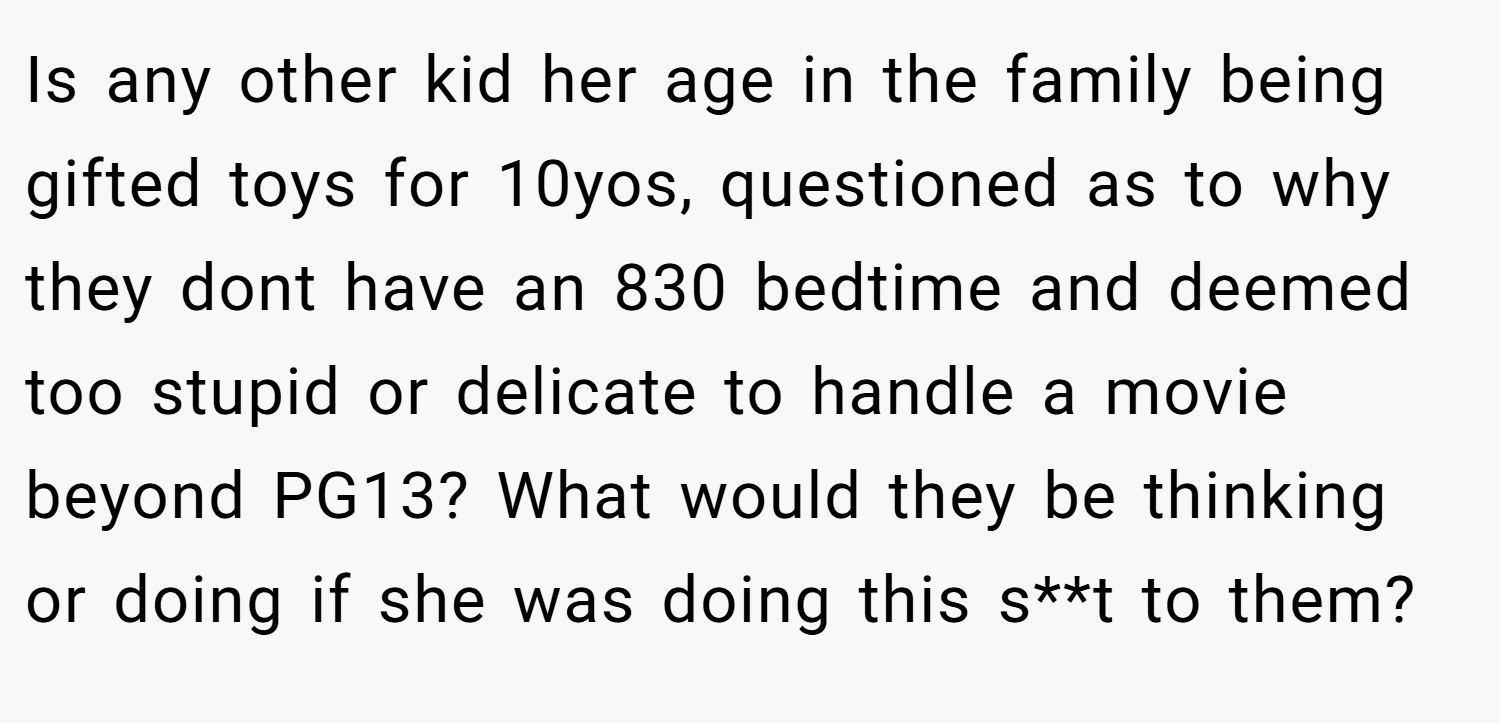 Is any other kid her age in the family being gifted toys for 10yos, questioned as to why they dont have an 830 bedtime and deemed too stupid or delicate to handle a movie beyond PG13? What would they be thinking or doing if she was doing this s**t to them?