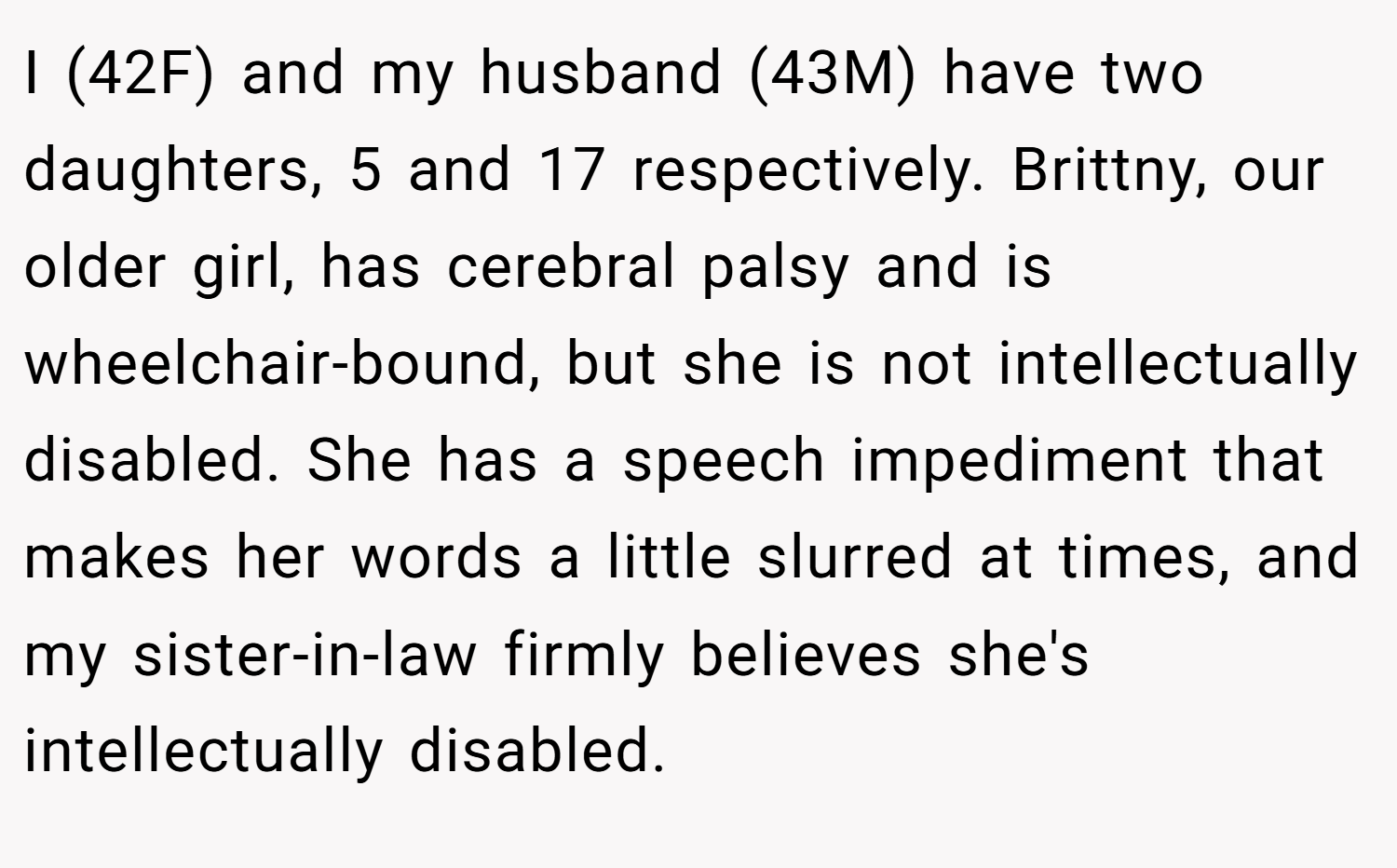 I (42F) and my husband (43M) have two daughters, 5 and 17 respectively. Brittny, our older girl, has cerebral palsy and is wheelchair-bound, but she is not intellectually disabled. She has a speech impediment that makes her words a little slurred at times, and my sister-in-law firmly believes she's intellectually disabled.