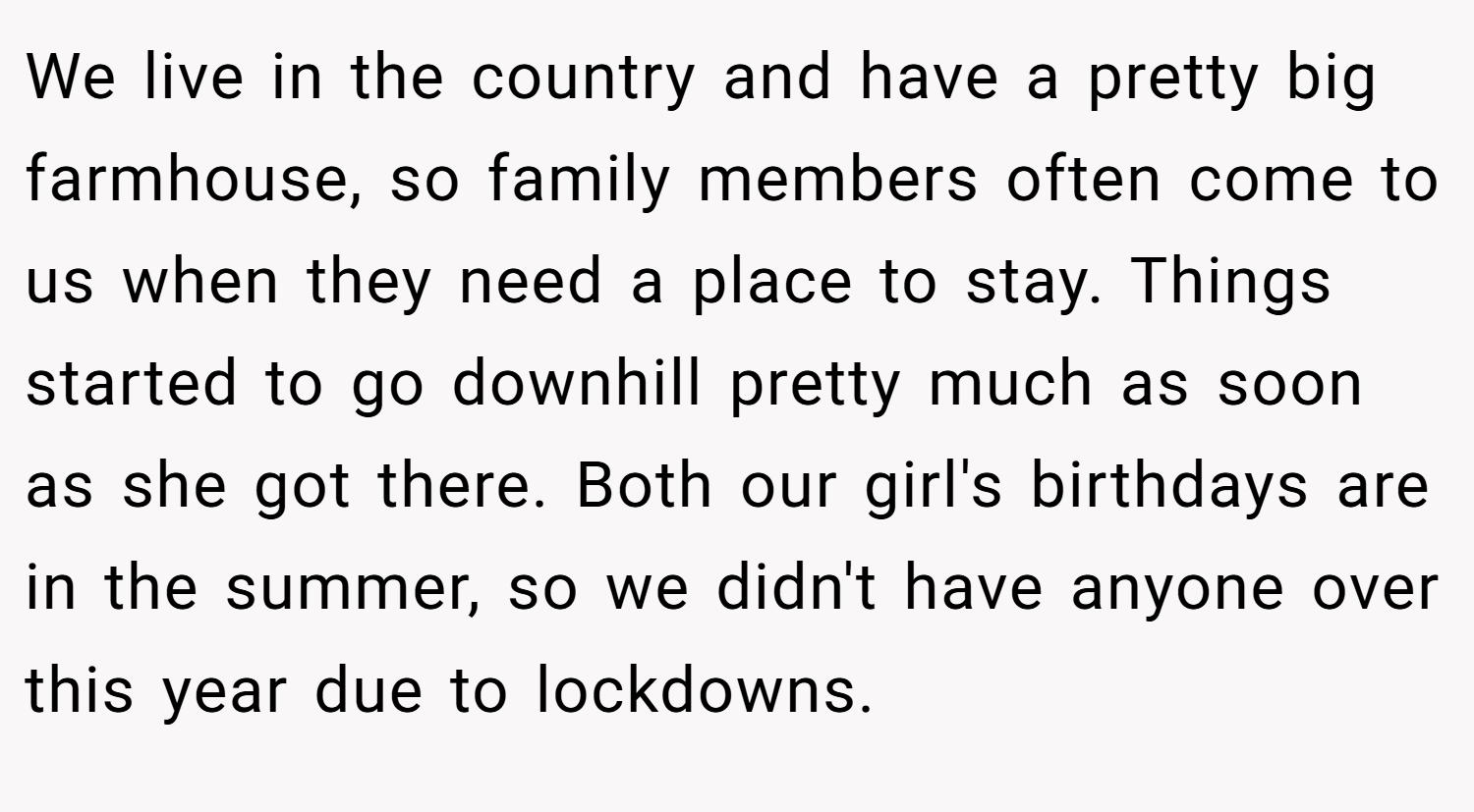 We live in the country and have a pretty big farmhouse, so family members often come to us when they need a place to stay. Things started to go downhill pretty much as soon as she got there. Both our girl's birthdays are in the summer, so we didn't have anyone over this year due to lockdowns.