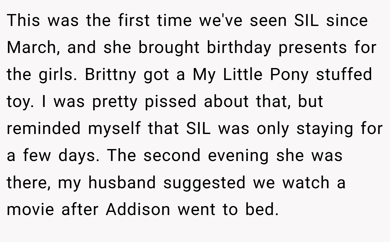 This was the first time we've seen SIL since March, and she brought birthday presents for the girls. Brittny got a My Little Pony stuffed toy. I was pretty pissed about that, but reminded myself that SIL was only staying for a few days. The second evening she was there, my husband suggested we watch a movie after Addison went to bed.