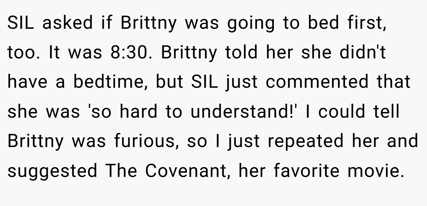 SIL asked if Brittny was going to bed first, too. It was 8:30. Brittny told her she didn't have a bedtime, but SIL just commented that she was 'so hard to understand!' I could tell Brittny was furious, so I just repeated her and suggested The Covenant, her favorite movie.