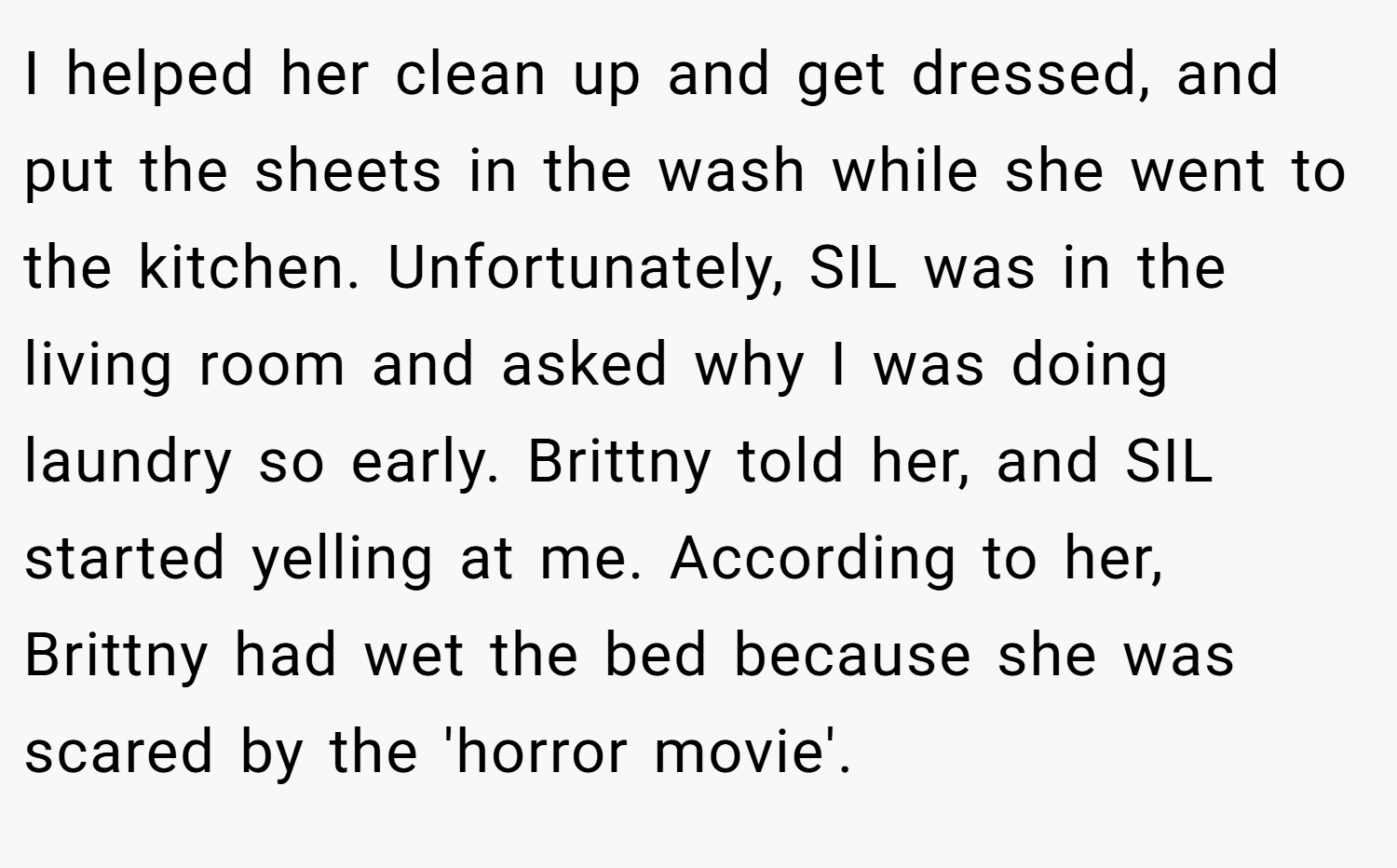I helped her clean up and get dressed, and put the sheets in the wash while she went to the kitchen. Unfortunately, SIL was in the living room and asked why I was doing laundry so early. Brittny told her, and SIL started yelling at me. According to her, Brittny had wet the bed because she was scared by the 'horror movie'.